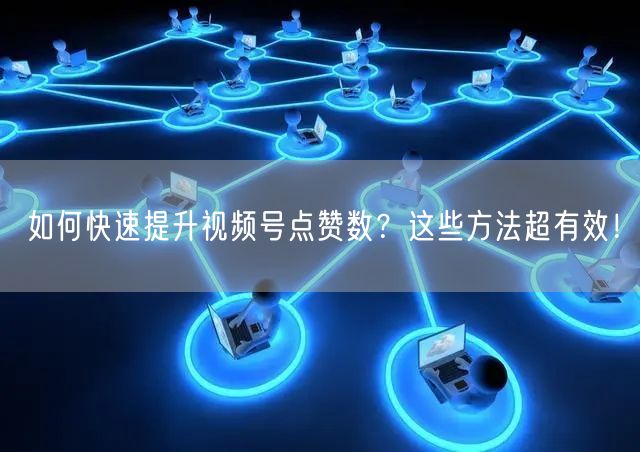 如何快速提升视频号点赞数？这些方法超有效！
