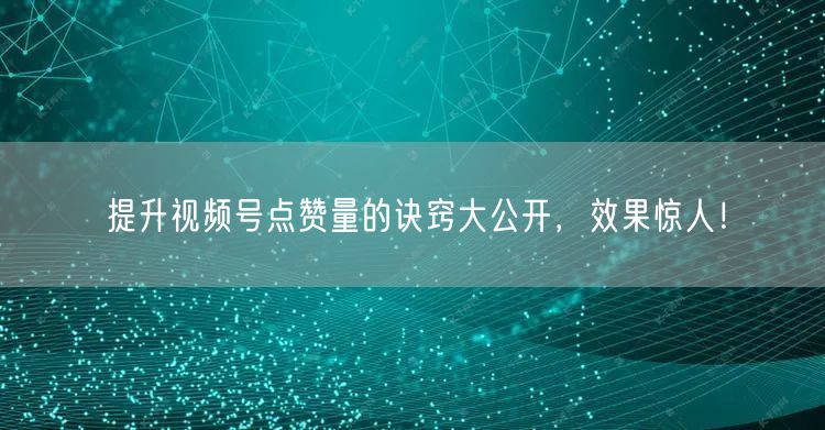 提升视频号点赞量的诀窍大公开，效果惊人！