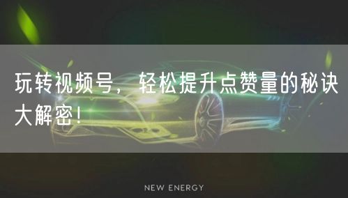 玩转视频号，轻松提升点赞量的秘诀大解密！