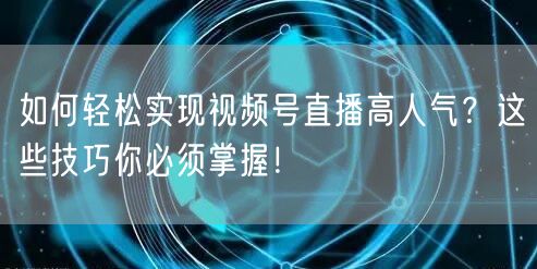 如何轻松实现视频号直播高人气？这些技巧你必须掌握！