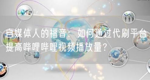 自媒体人的福音：如何通过代刷平台提高哔哩哔哩视频播放量？