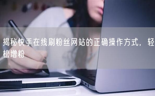 揭秘快手在线刷粉丝网站的正确操作方式，轻松增粉