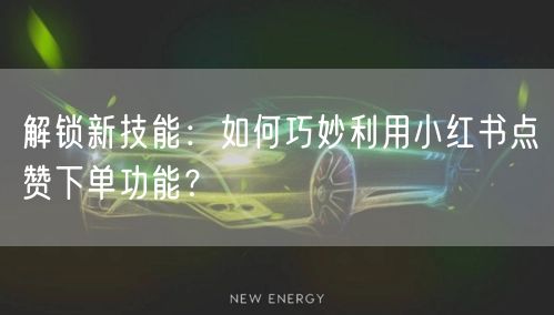 解锁新技能：如何巧妙利用小红书点赞下单功能？