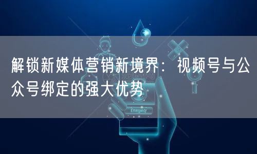 解锁新媒体营销新境界：视频号与公众号绑定的强大优势