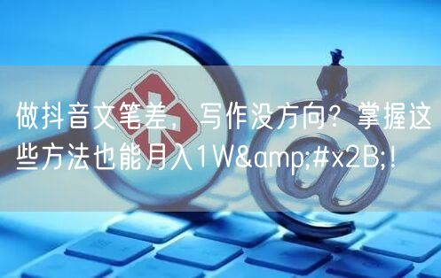 做抖音文笔差，写作没方向？掌握这些方法也能月入1W+！