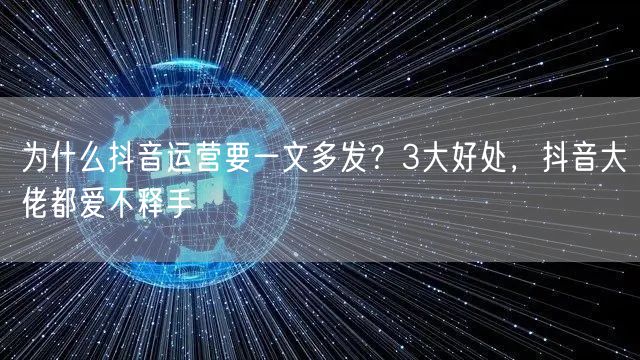 为什么抖音运营要一文多发？3大好处，抖音大佬都爱不释手