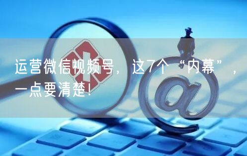 运营微信视频号，这7个“内幕”，一点要清楚！