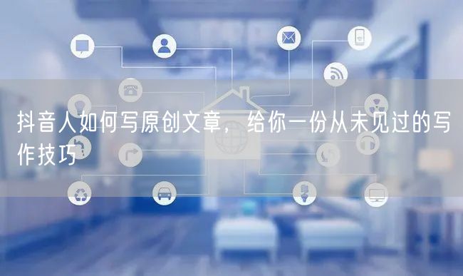 抖音人如何写原创文章，给你一份从未见过的写作技巧