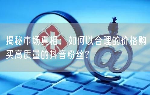 揭秘市场真相：如何以合理的价格购买高质量的抖音粉丝？