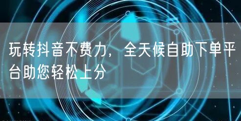玩转抖音不费力，全天候自助下单平台助您轻松上分